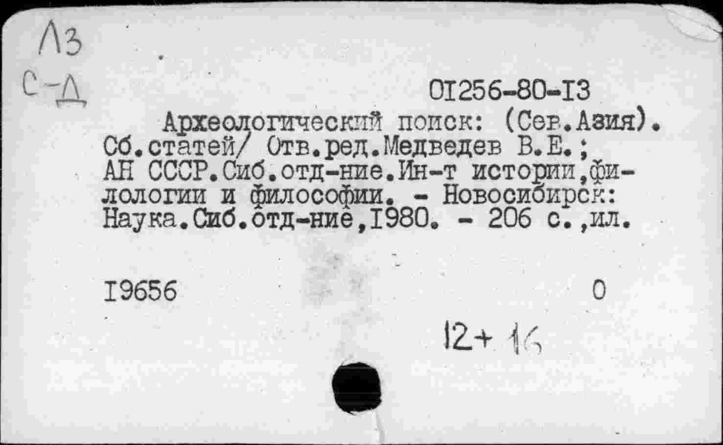 ﻿01256-80-13
Археологический поиск: (Сев.Азия). Сб.статей/ Отв.ред.Медведев В.Е. ;
АН СССР. Сиб.отд-ние. Ин-т истории.филологии и философии. - Новосибирск: Наука.Сиб.отд-ние,1980. - 206 с.,ил.
19656
О
12л